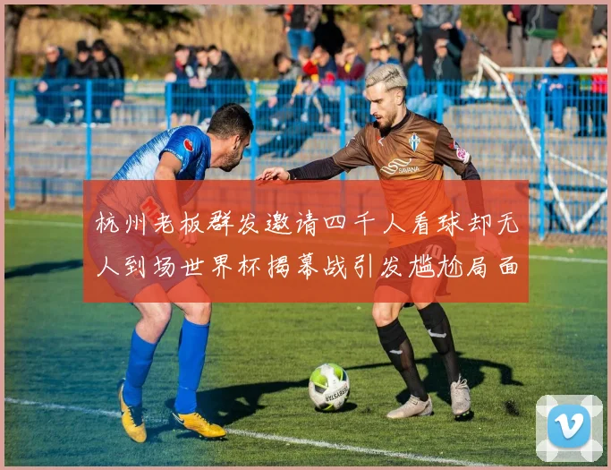 杭州老板群发邀请四千人看球却无人到场世界杯揭幕战引发尴尬局面
