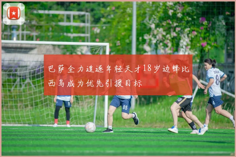 巴萨全力追逐年轻天才18岁边锋比西乌成为优先引援目标
