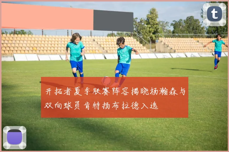 开拓者夏季联赛阵容揭晓杨瀚森与双向球员肯特扬布拉德入选