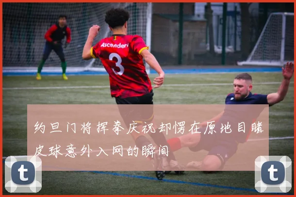 约旦门将挥拳庆祝却愣在原地目睹皮球意外入网的瞬间
