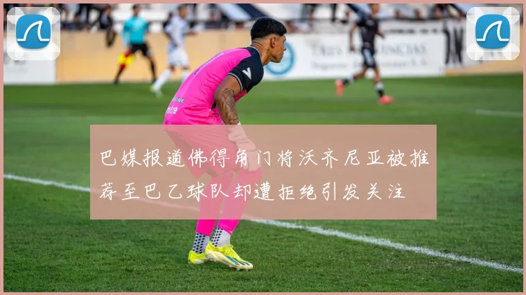 巴媒报道佛得角门将沃齐尼亚被推荐至巴乙球队却遭拒绝引发关注