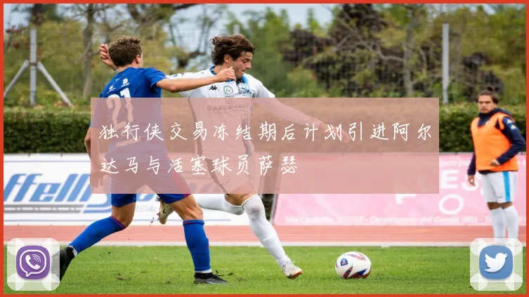 独行侠交易冻结期后计划引进阿尔达马与活塞球员萨瑟