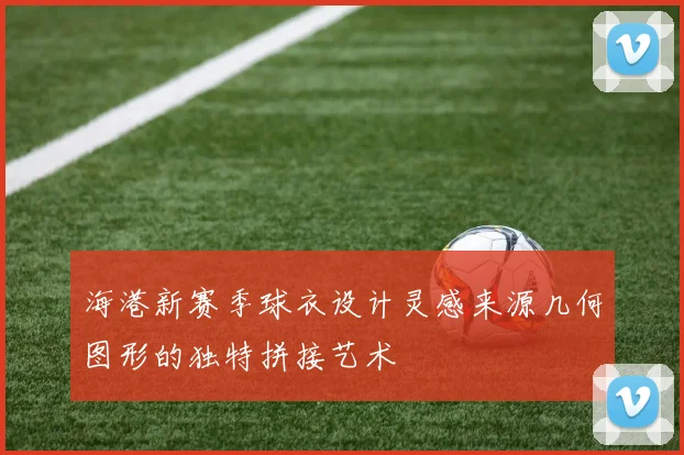 海港新赛季球衣设计灵感来源几何图形的独特拼接艺术