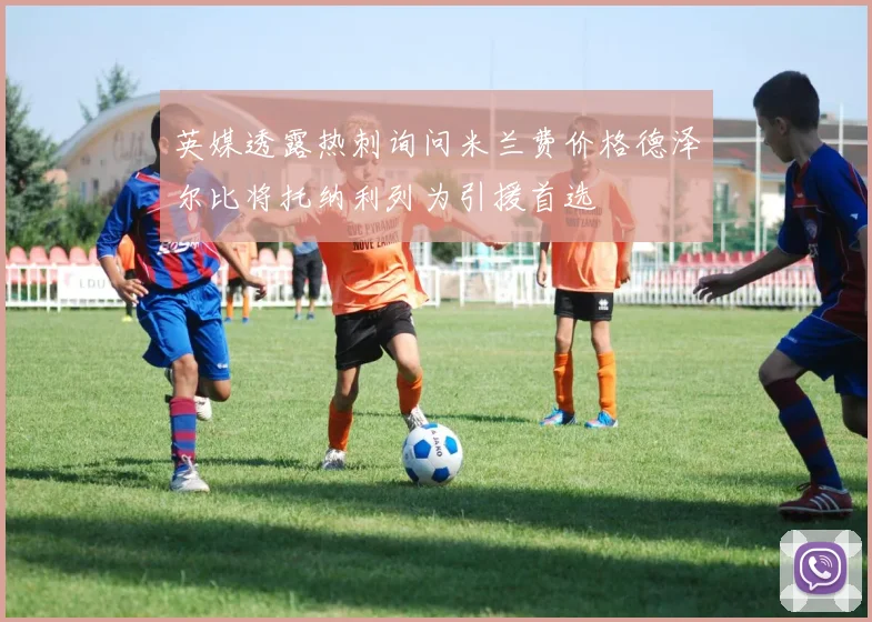 英媒透露热刺询问米兰费价格德泽尔比将托纳利列为引援首选