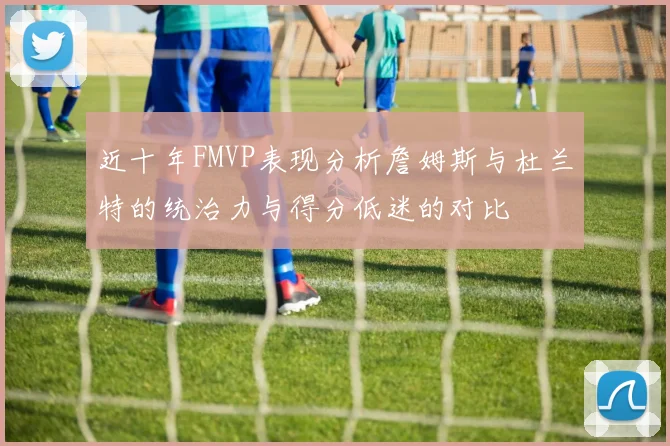 近十年FMVP表现分析詹姆斯与杜兰特的统治力与得分低迷的对比