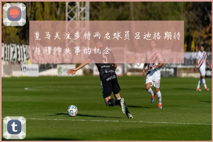 皇马关注多特两名球员吕迪格期待与穆帅共事的机会