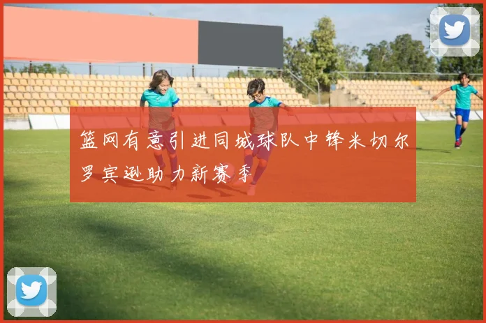 篮网有意引进同城球队中锋米切尔罗宾逊助力新赛季