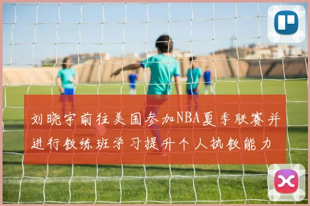 刘晓宇前往美国参加NBA夏季联赛并进行教练班学习提升个人执教能力