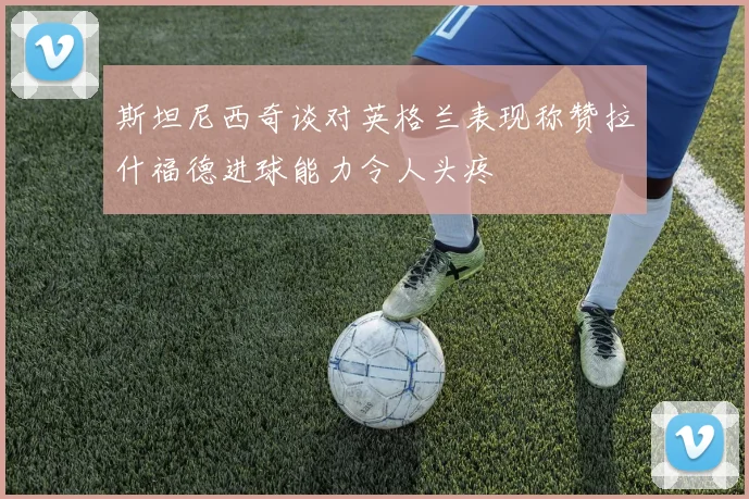 斯坦尼西奇谈对英格兰表现称赞拉什福德进球能力令人头疼