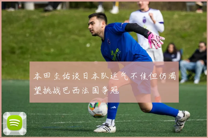 本田圭佑谈日本队运气不佳但仍渴望挑战巴西法国争冠