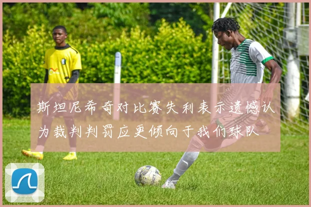 斯坦尼希奇对比赛失利表示遗憾认为裁判判罚应更倾向于我们球队