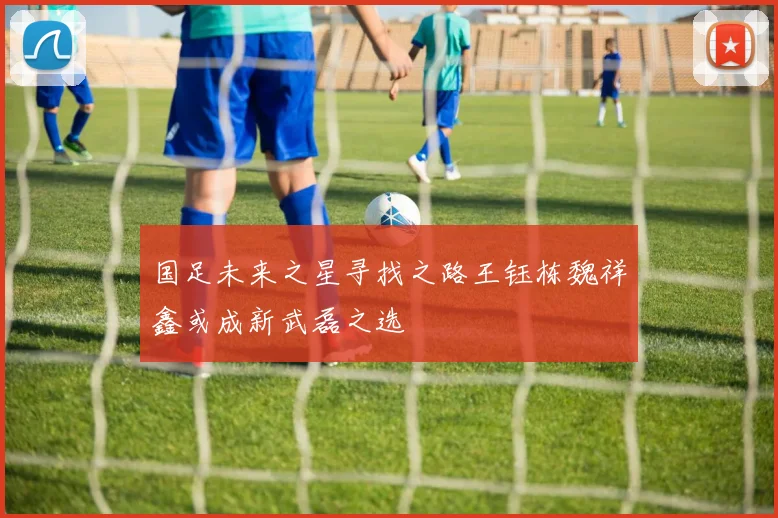 国足未来之星寻找之路王钰栋魏祥鑫或成新武磊之选