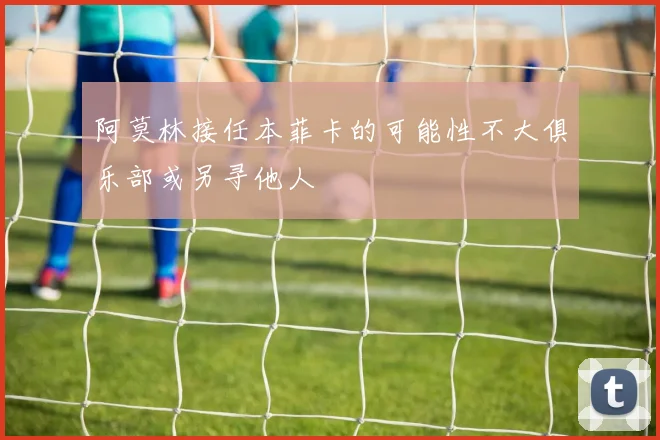 阿莫林接任本菲卡的可能性不大俱乐部或另寻他人