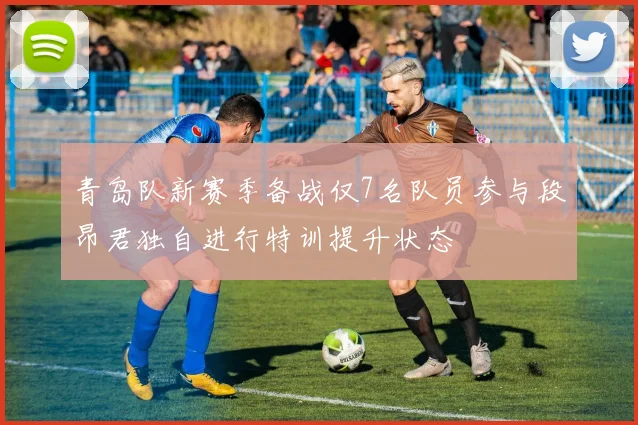 青岛队新赛季备战仅7名队员参与段昂君独自进行特训提升状态